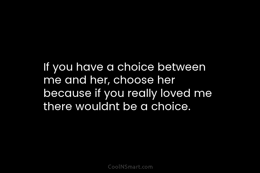 If you have a choice between me and her, choose her because if you really loved me there wouldnt be...