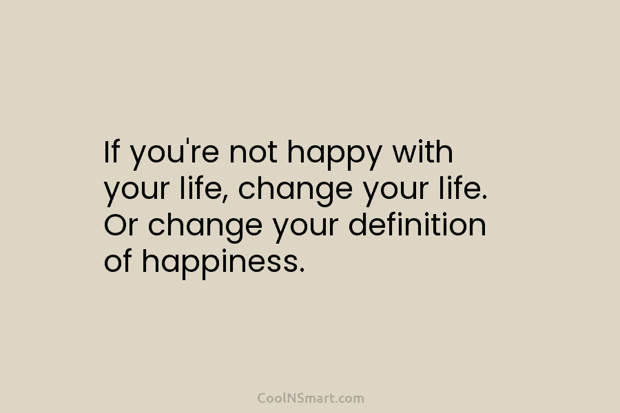 If you’re not happy with your life, change your life. Or change your definition of...