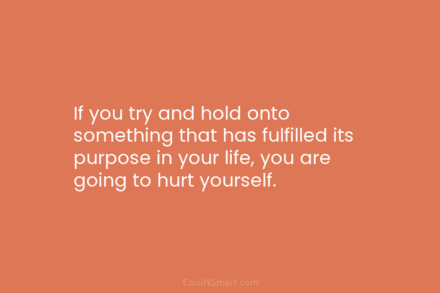 If you try and hold onto something that has fulfilled its purpose in your life,...