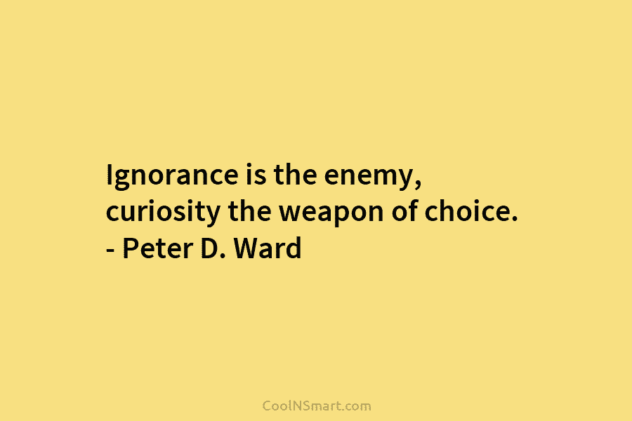Ignorance is the enemy, curiosity the weapon of choice. – Peter D. Ward