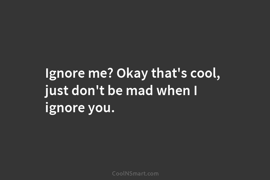 Ignore me? Okay that’s cool, just don’t be mad when I ignore you.