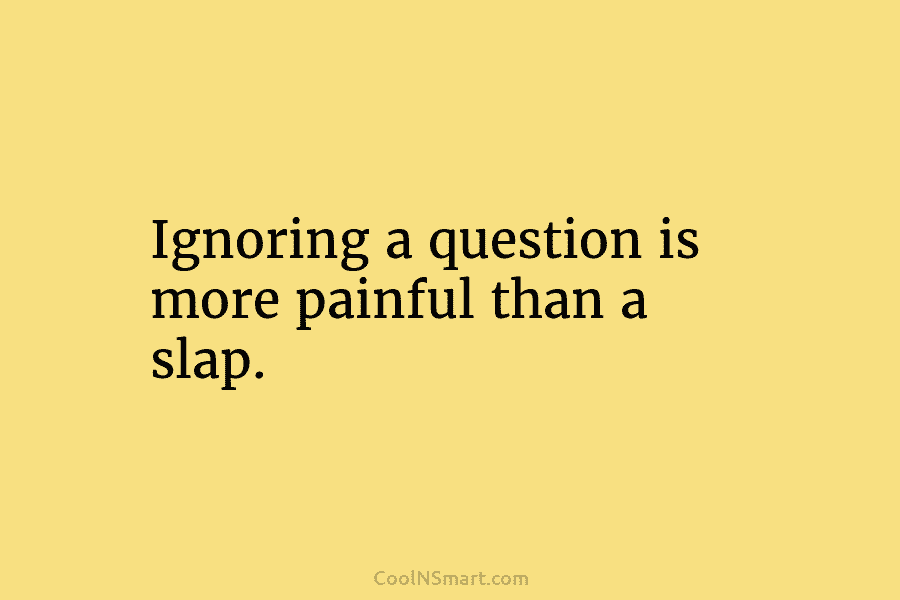 Ignoring a question is more painful than a slap.