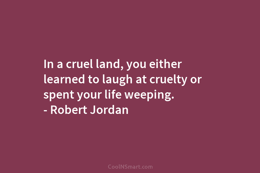 In a cruel land, you either learned to laugh at cruelty or spent your life weeping. – Robert Jordan