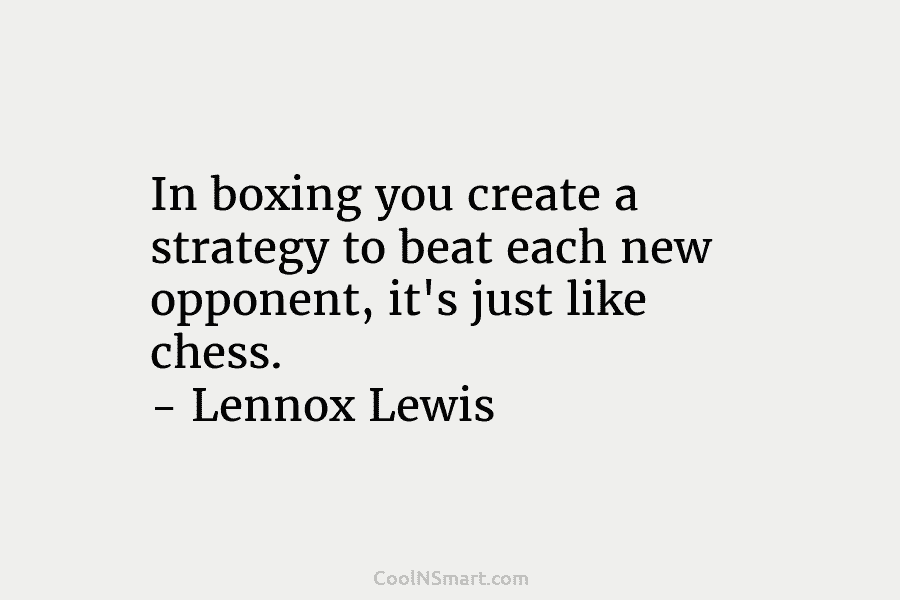 In boxing you create a strategy to beat each new opponent, it’s just like chess....
