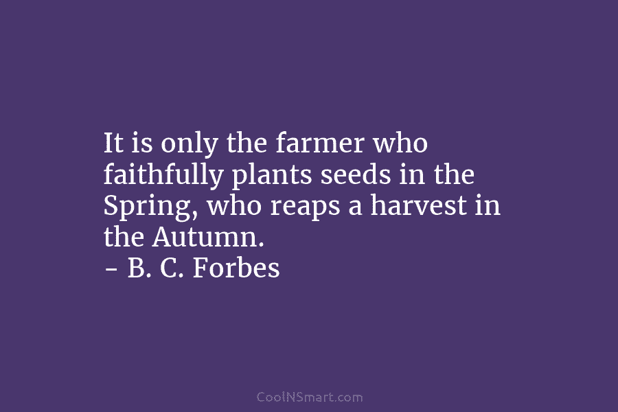 It is only the farmer who faithfully plants seeds in the Spring, who reaps a harvest in the Autumn. –...