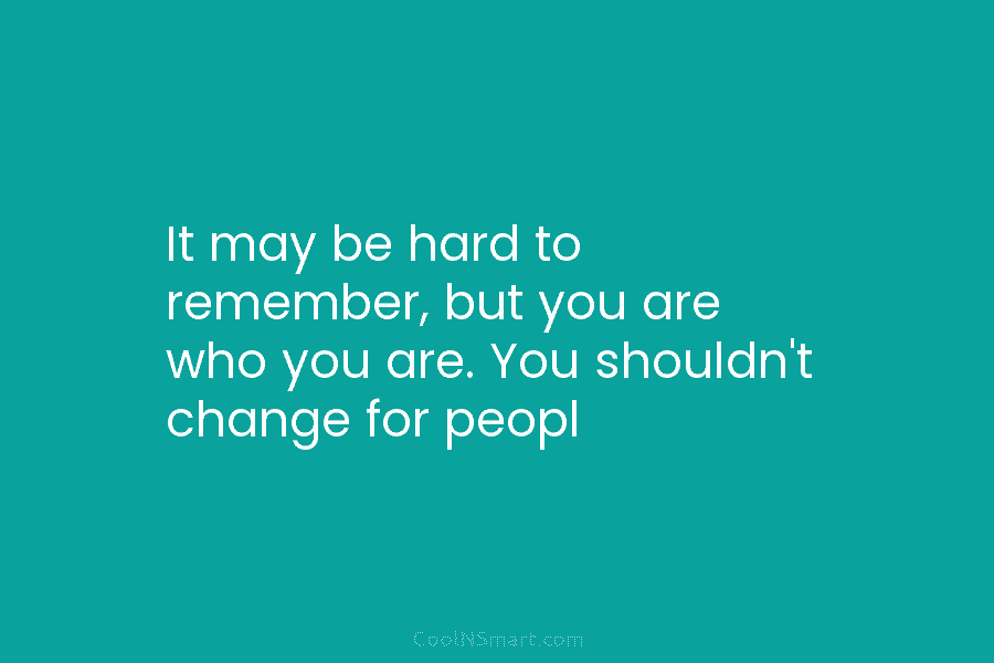 It may be hard to remember, but you are who you are. You shouldn’t change for peopl
