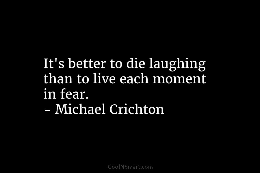 It’s better to die laughing than to live each moment in fear. – Michael Crichton