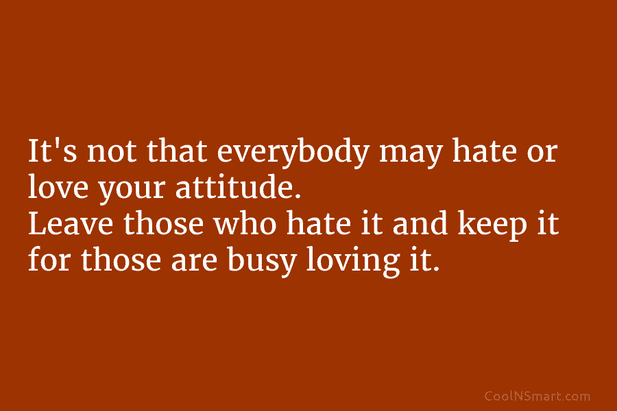 It’s not that everybody may hate or love your attitude. Leave those who hate it and keep it for those...