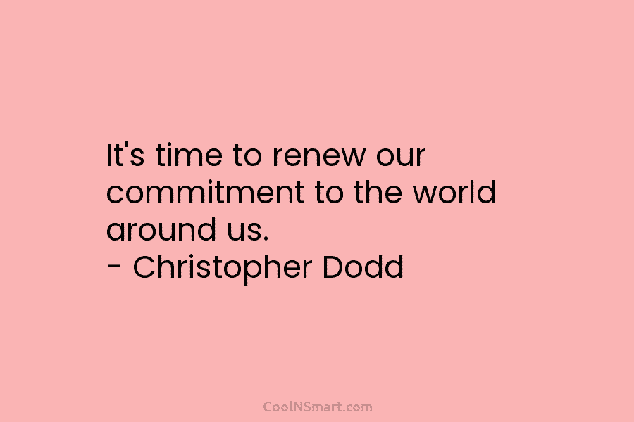 It’s time to renew our commitment to the world around us. – Christopher Dodd