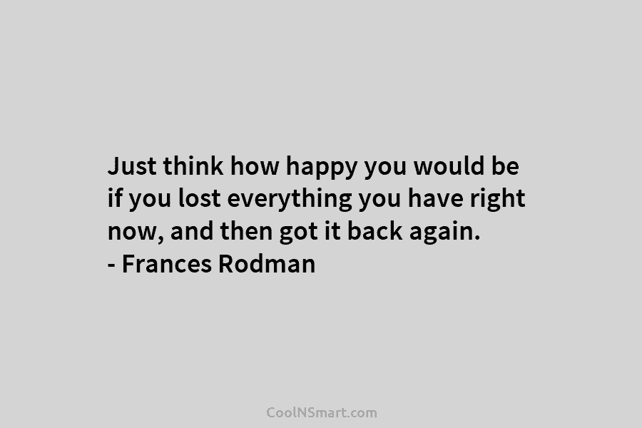 Just think how happy you would be if you lost everything you have right now,...