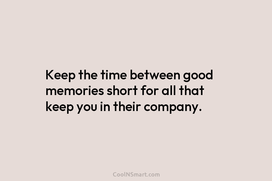 Keep the time between good memories short for all that keep you in their company.