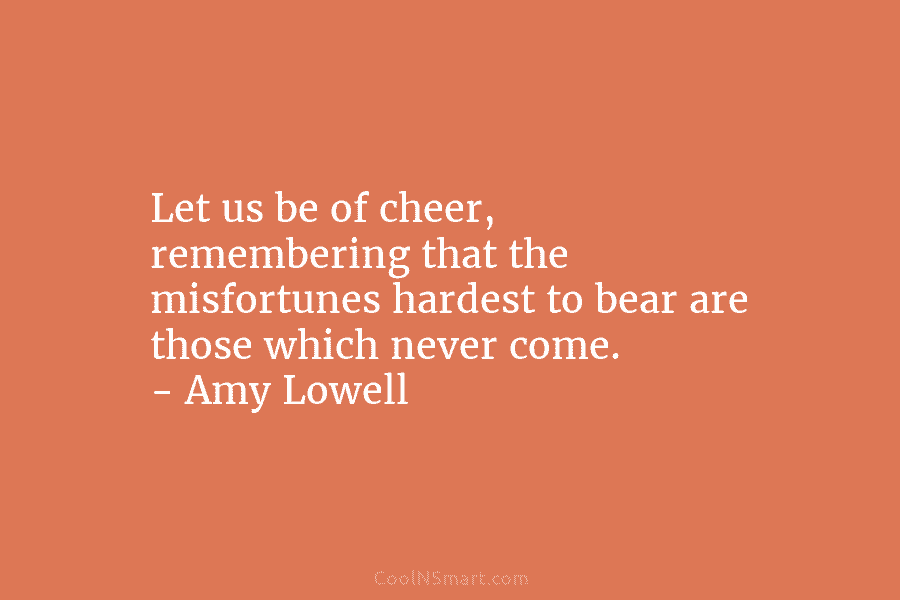 Let us be of cheer, remembering that the misfortunes hardest to bear are those which never come. – Amy Lowell