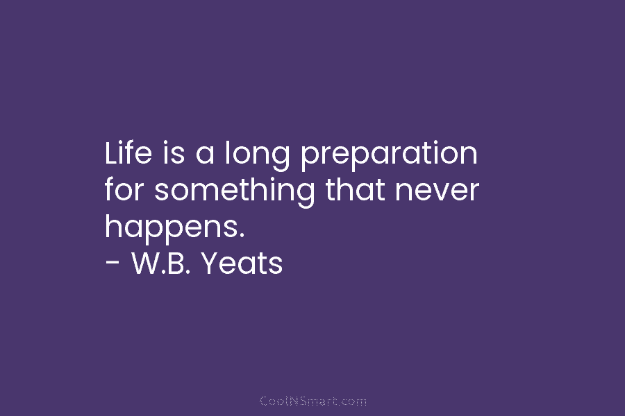 Life is a long preparation for something that never happens. – W.B. Yeats