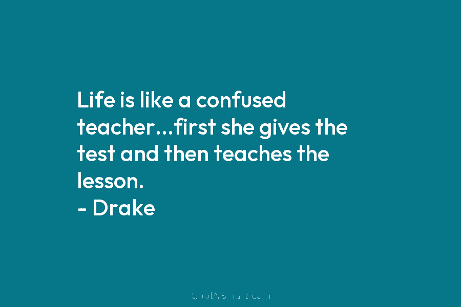 Life is like a confused teacher…first she gives the test and then teaches the lesson. – Drake