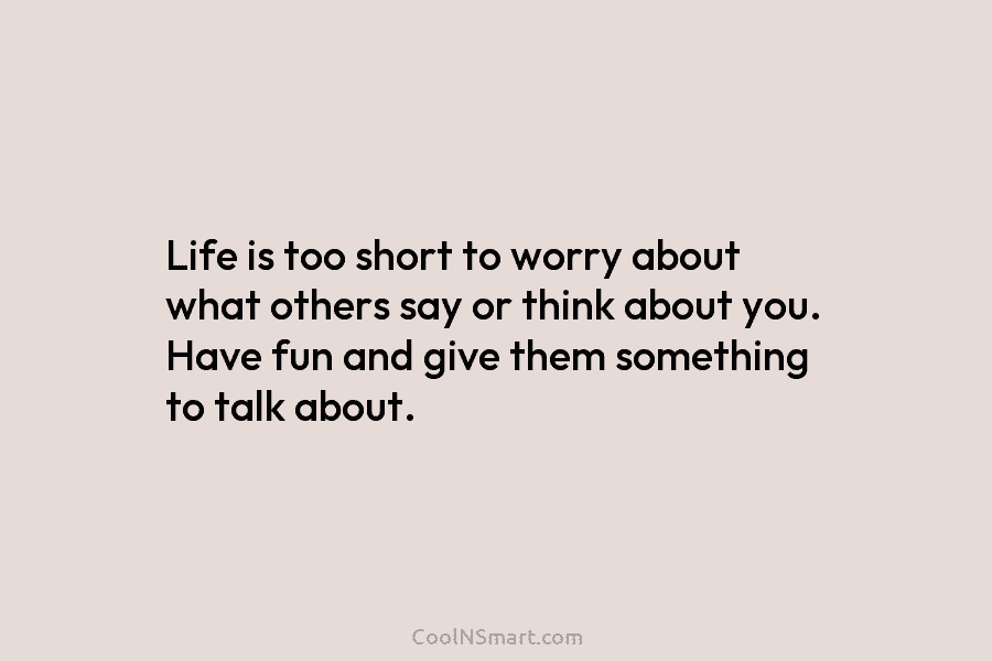 Life is too short to worry about what others say or think about you. Have fun and give them something...