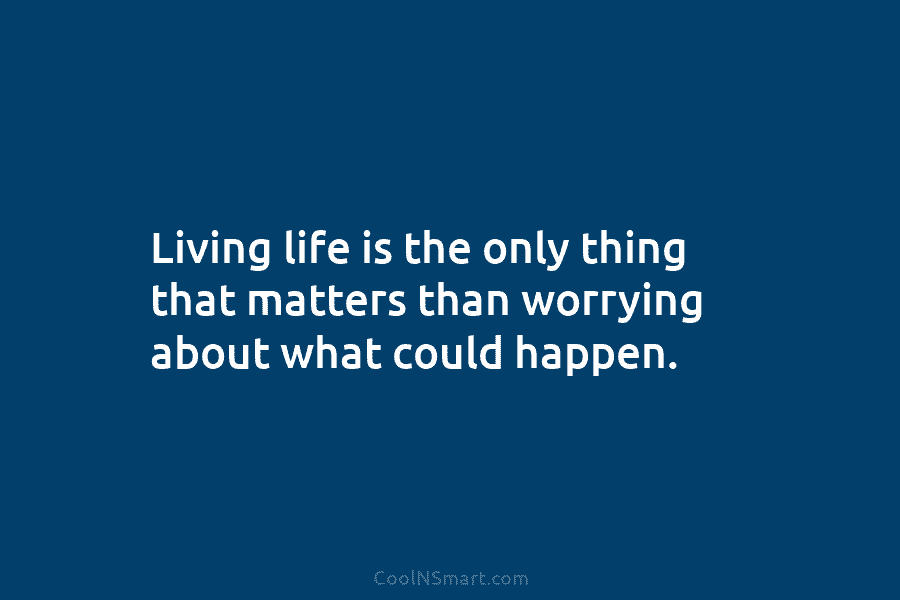 Living life is the only thing that matters than worrying about what could happen.