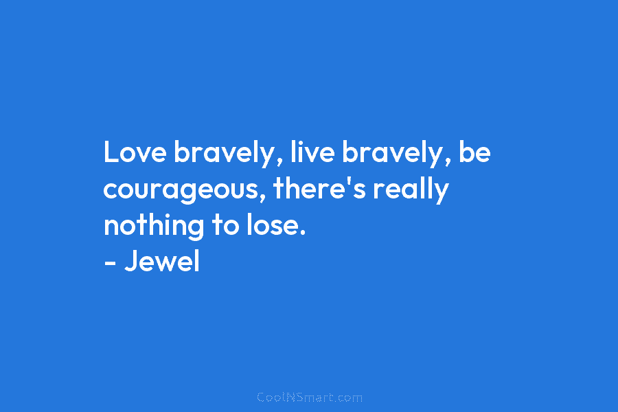 Love bravely, live bravely, be courageous, there’s really nothing to lose. – Jewel