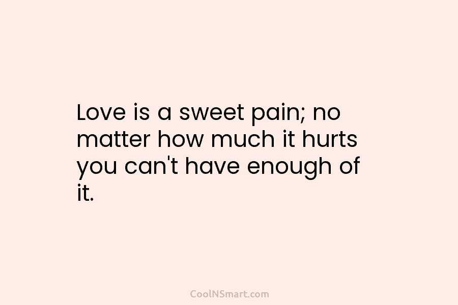 Love is a sweet pain; no matter how much it hurts you can’t have enough...