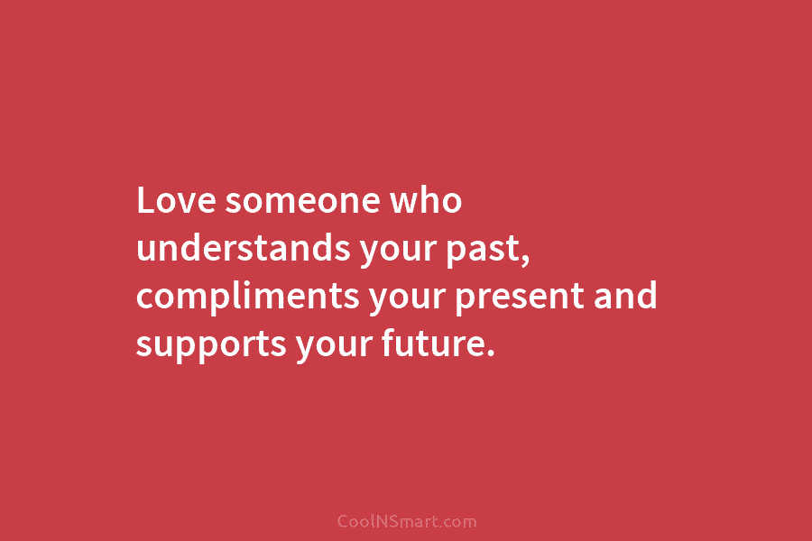 Love someone who understands your past, compliments your present and supports your future.