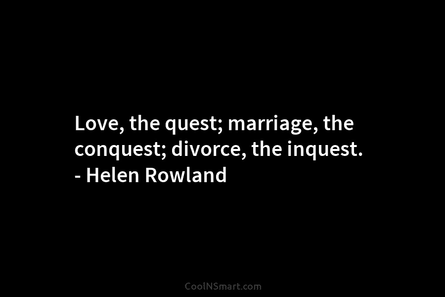 Love, the quest; marriage, the conquest; divorce, the inquest. – Helen Rowland