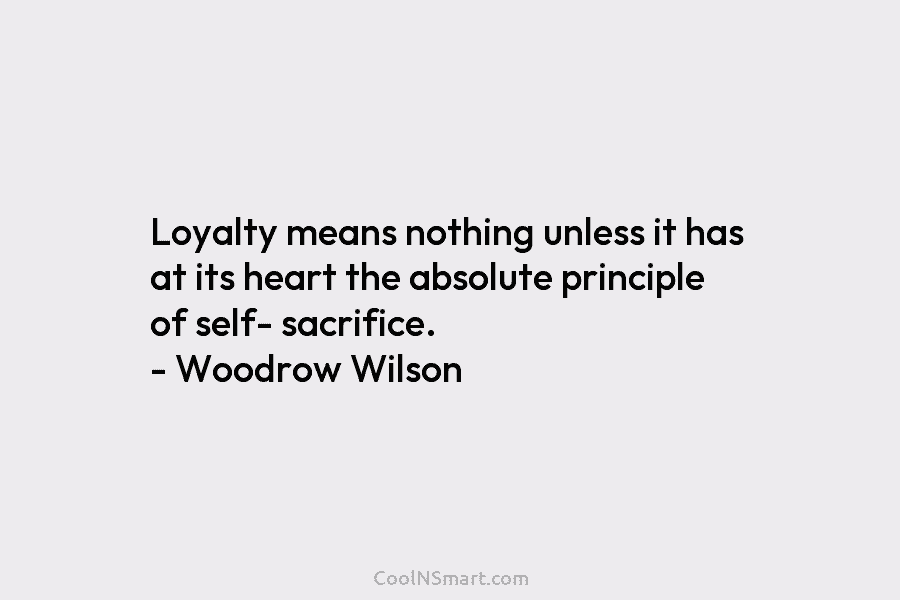 Loyalty means nothing unless it has at its heart the absolute principle of self- sacrifice. – Woodrow Wilson