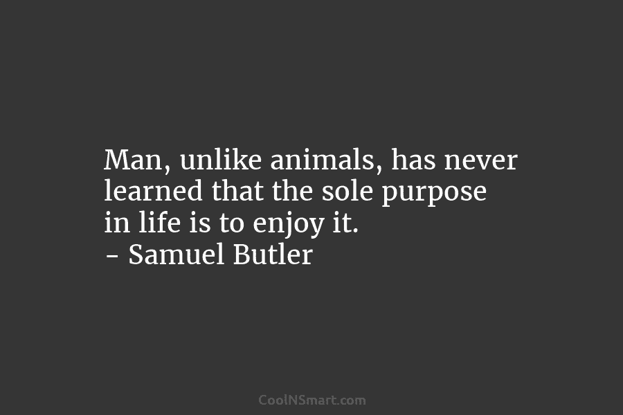 Man, unlike animals, has never learned that the sole purpose in life is to enjoy it. – Samuel Butler
