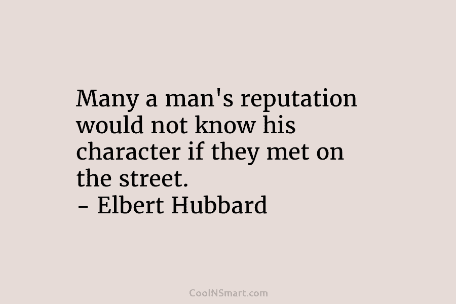 Many a man’s reputation would not know his character if they met on the street. – Elbert Hubbard