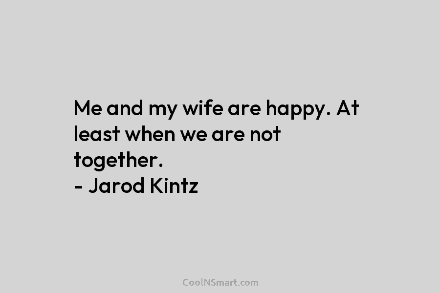 Me and my wife are happy. At least when we are not together. – Jarod Kintz