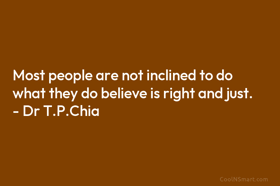 Most people are not inclined to do what they do believe is right and just. – Dr T.P.Chia