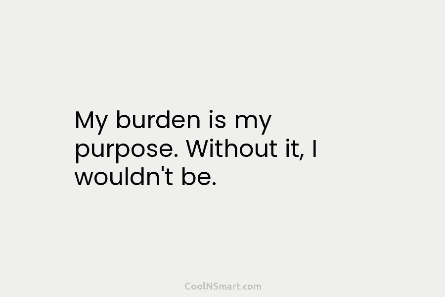 My burden is my purpose. Without it, I wouldn’t be.