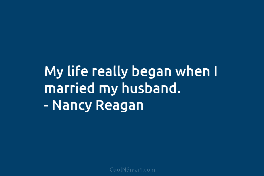 My life really began when I married my husband. – Nancy Reagan