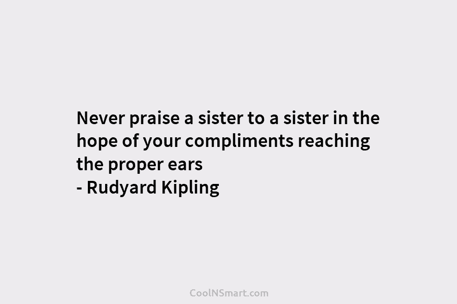 Never praise a sister to a sister in the hope of your compliments reaching the...