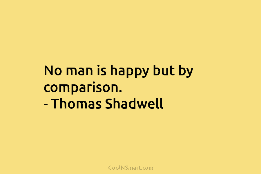 No man is happy but by comparison. – Thomas Shadwell