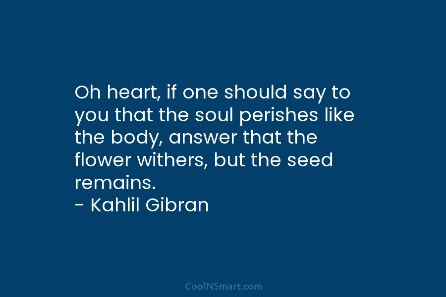Oh heart, if one should say to you that the soul perishes like the body, answer that the flower withers,...