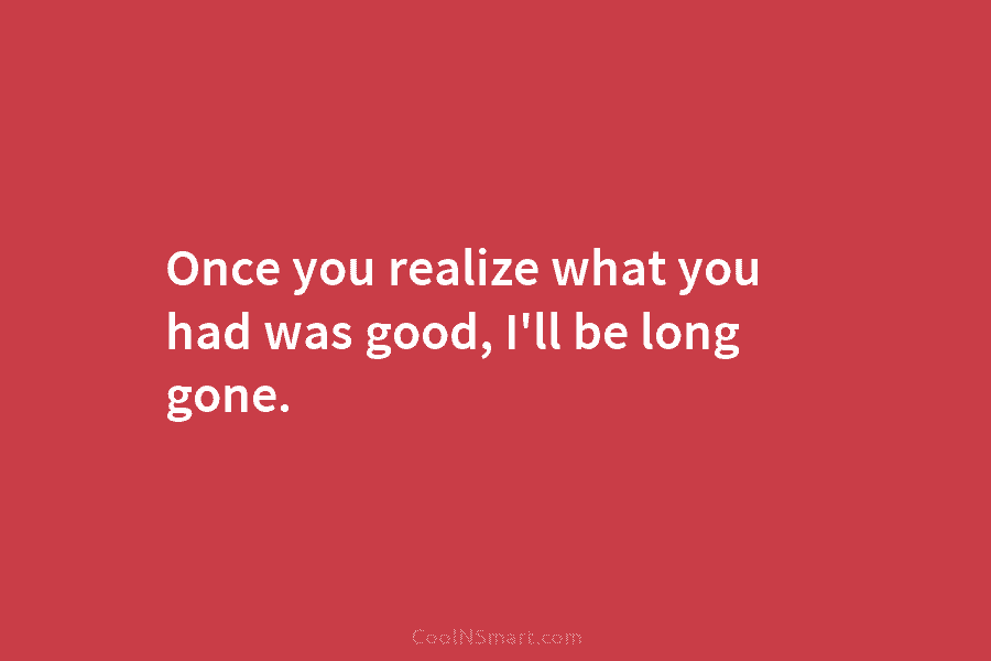 Once you realize what you had was good, I’ll be long gone.