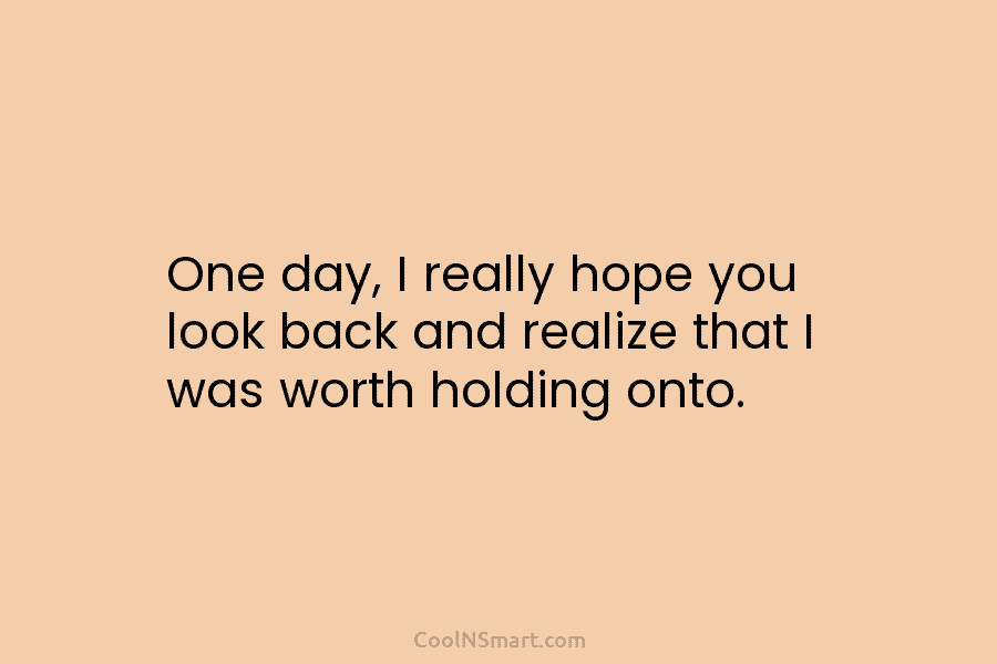 One day, I really hope you look back and realize that I was worth holding onto.