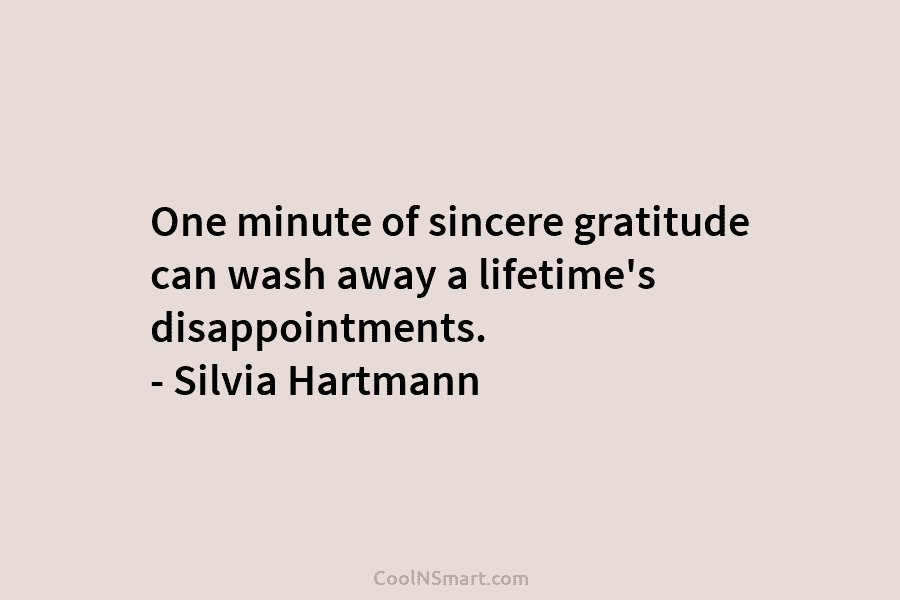 One minute of sincere gratitude can wash away a lifetime’s disappointments. – Silvia Hartmann