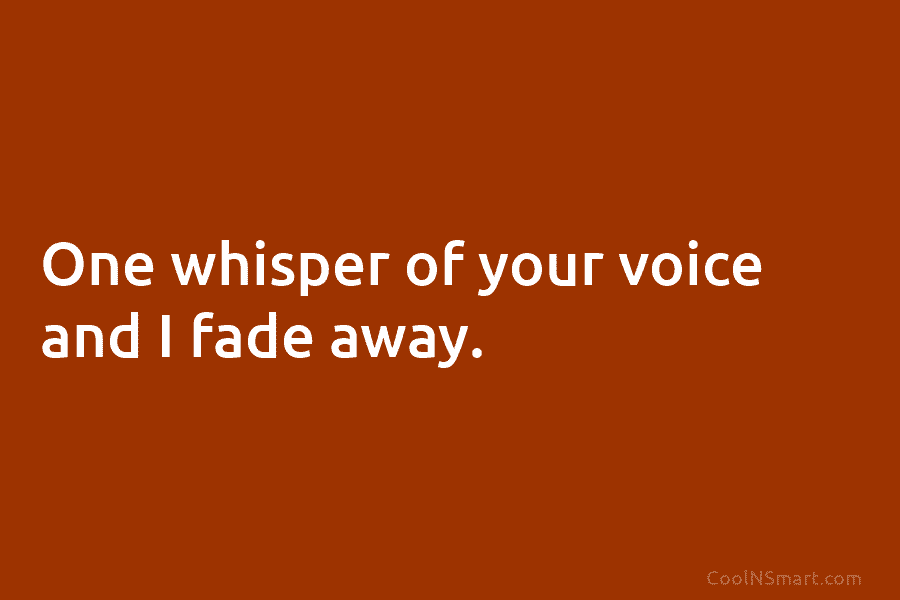 One whisper of your voice and I fade away.
