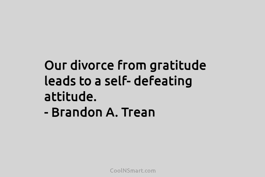 Our divorce from gratitude leads to a self- defeating attitude. – Brandon A. Trean