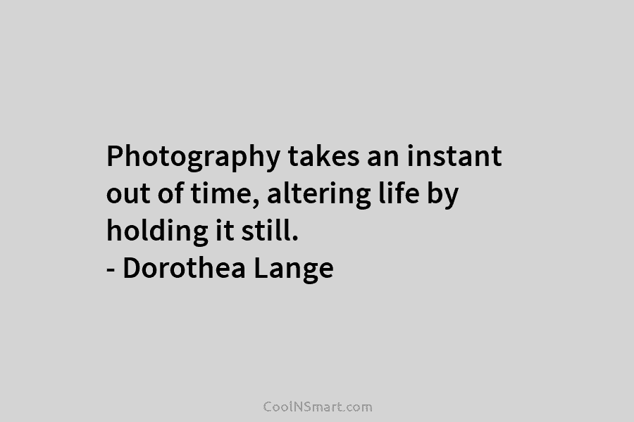 Photography takes an instant out of time, altering life by holding it still. – Dorothea Lange