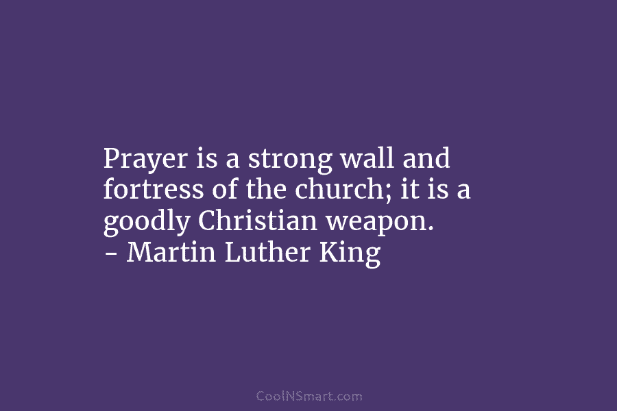 Prayer is a strong wall and fortress of the church; it is a goodly Christian weapon. – Martin Luther King