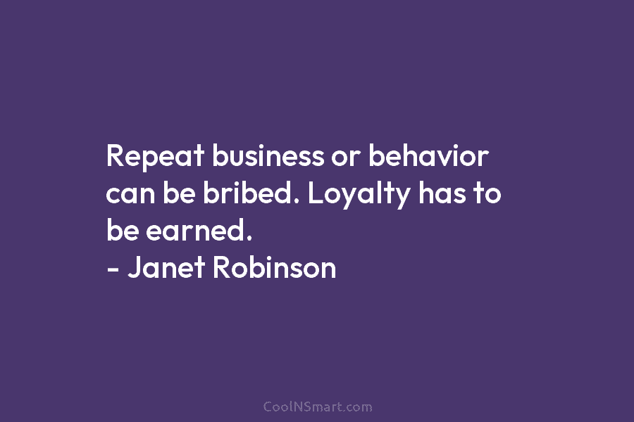 Repeat business or behavior can be bribed. Loyalty has to be earned. – Janet Robinson