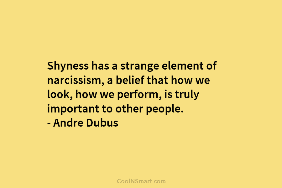 Shyness has a strange element of narcissism, a belief that how we look, how we perform, is truly important to...