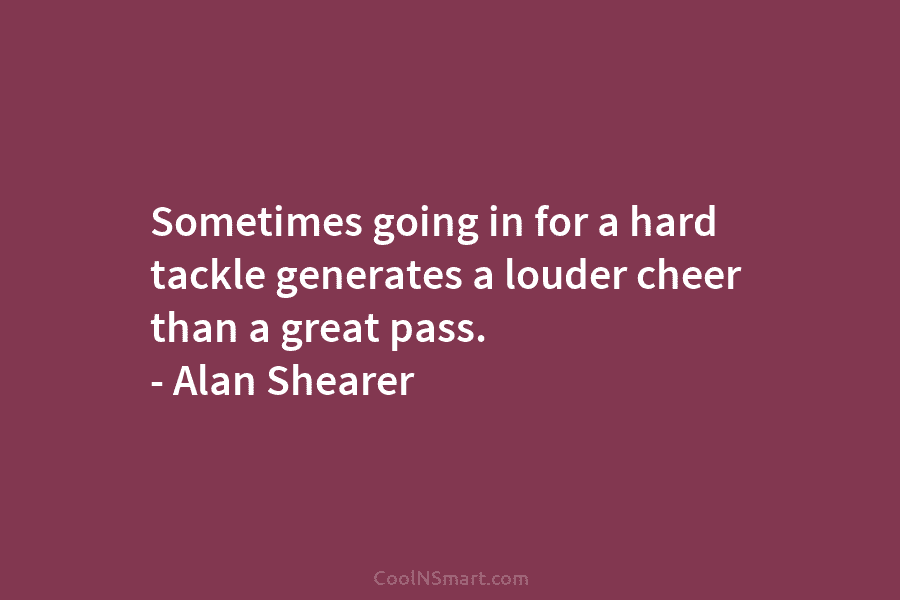 Sometimes going in for a hard tackle generates a louder cheer than a great pass....
