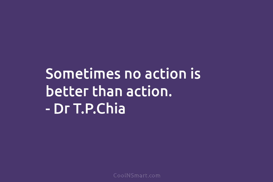 Sometimes no action is better than action. – Dr T.P.Chia