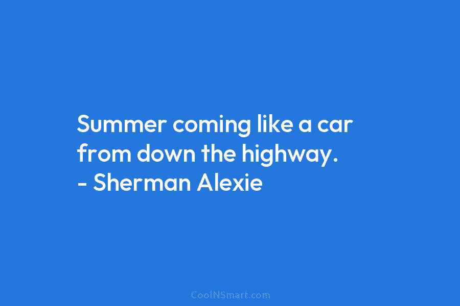 Summer coming like a car from down the highway. – Sherman Alexie
