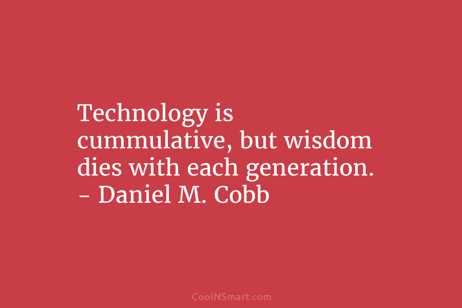 Technology is cummulative, but wisdom dies with each generation. – Daniel M. Cobb