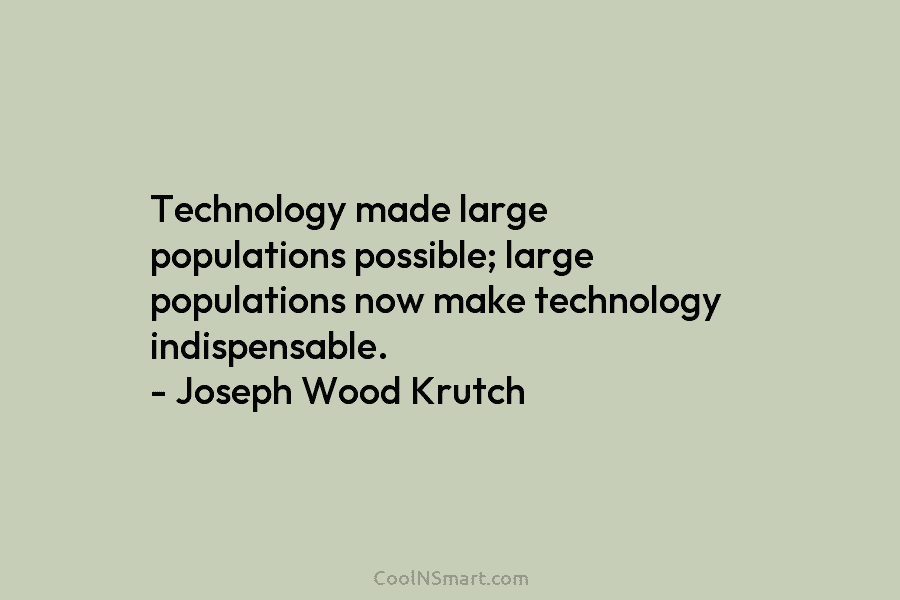 Technology made large populations possible; large populations now make technology indispensable. – Joseph Wood Krutch