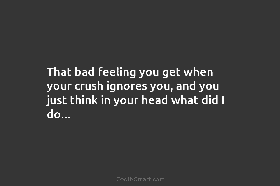 That bad feeling you get when your crush ignores you, and you just think in...