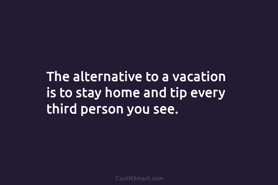 The alternative to a vacation is to stay home and tip every third person you...